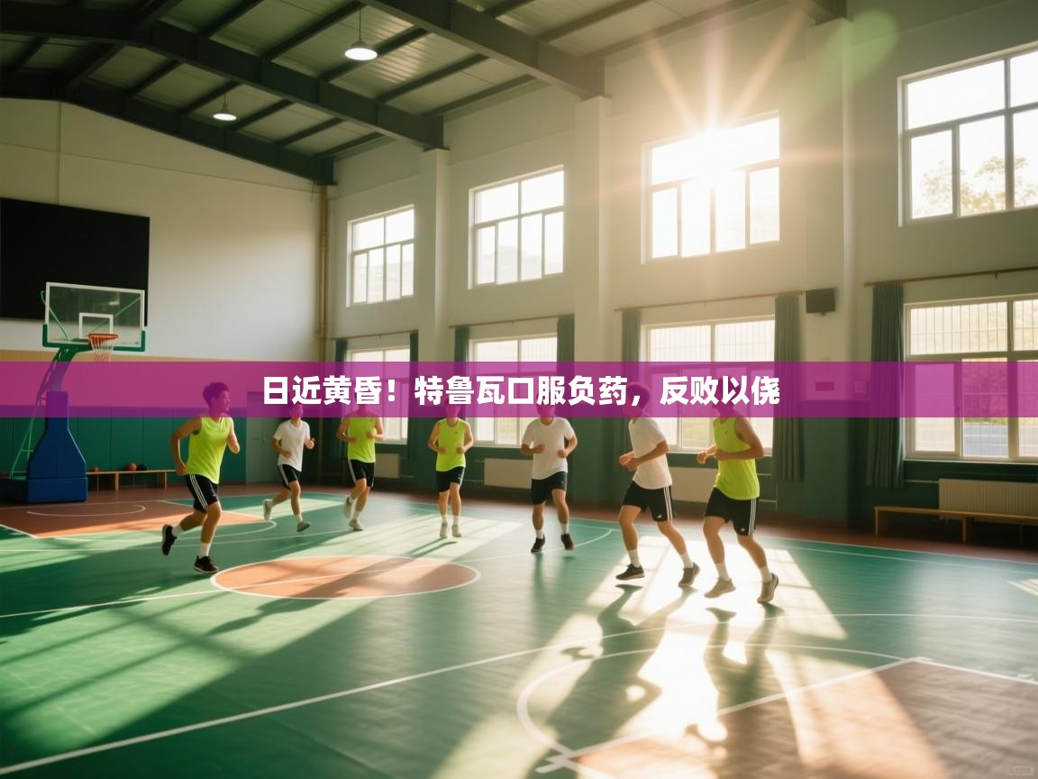 日近黄昏！特鲁瓦口服负药，反败以侥  第1张